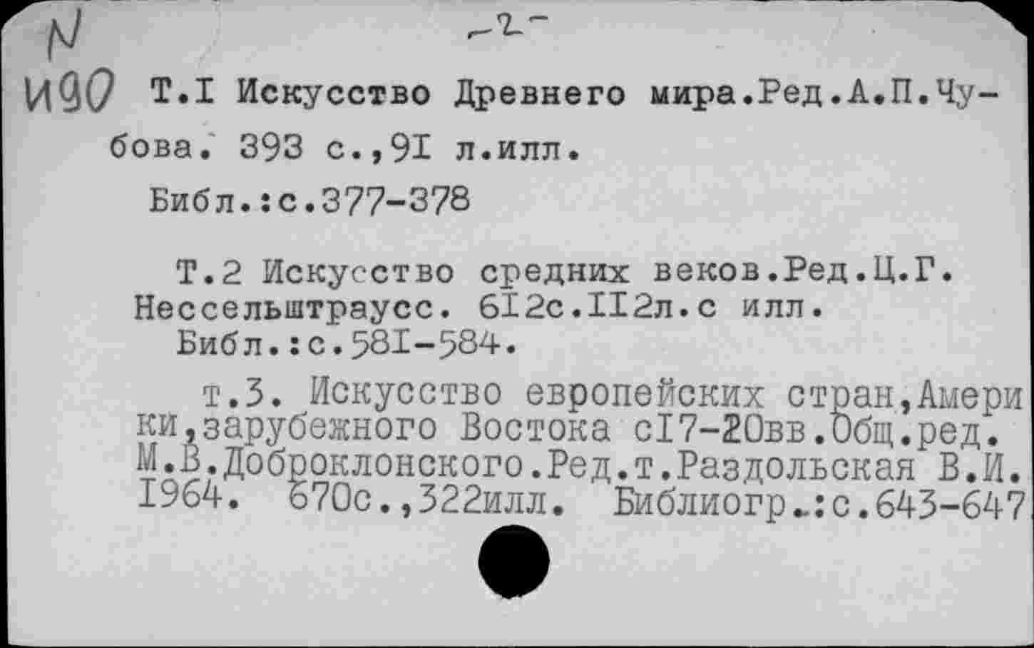 ﻿Т.1 Искусство Древнего мира.Ред.А.П.Чу-бова. 393 с.,91 л.илл.
Библ.:с.377-378
Т.2 Искусство средних веков.Ред.Ц.Г. Нессельштраусс. 612с.112л.с илл.
Библ.:с.581-584.
т.З. Искусство европейских стран,Амери ни,зарубежного Востока с!7-20вв.0бщ.ред. М.В.Доброклонского.Ред.т.Раздольская В.И. 1964. 670с.,322илл. Библиогр^:с.643-647